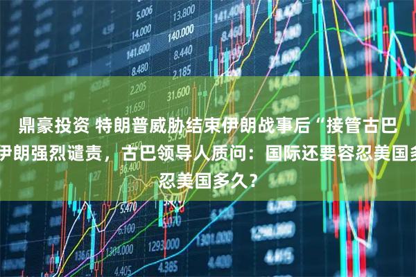 鼎豪投资 特朗普威胁结束伊朗战事后“接管古巴”，伊朗强烈谴责，古巴领导人质问：国际还要容忍美国多久？