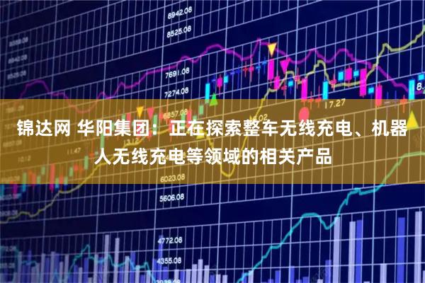 锦达网 华阳集团：正在探索整车无线充电、机器人无线充电等领域的相关产品